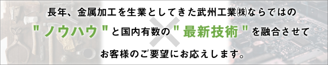 長年、金属加工を生業としてきた武州工業㈱ならではのノウハウと国内有数の最新技術を融合させてお客様のご要望にお応えします。